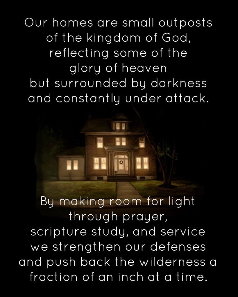 Our homes are small outposts of the kingdom of God, reflecting some of the glory of heaven but surrounded by darkness and constantly under attack. By making room for light through prayer, scripture study, and service we strengthen our defenses and push back the wilderness a fraction of an inch at a time.