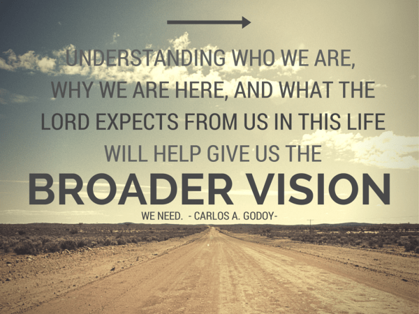 Understanding who we are, why we are here, and what the Lord expects from us in this life will help give us the broader vision we need. Carlos A Godoy