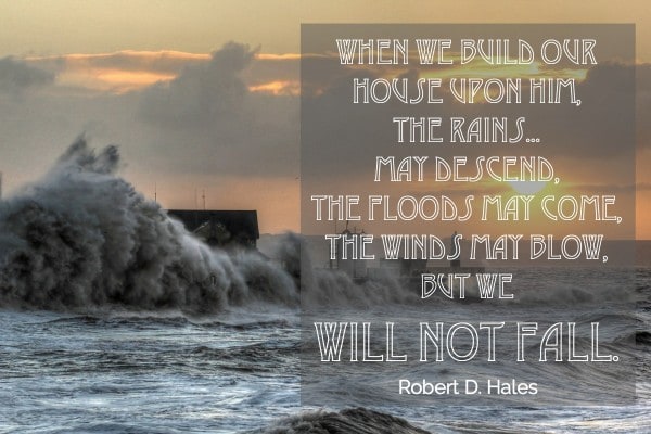 When we build our house upon Him, the rains...may descend, the floods may come, the winds may blow, but we will not fall. Robert D Hales