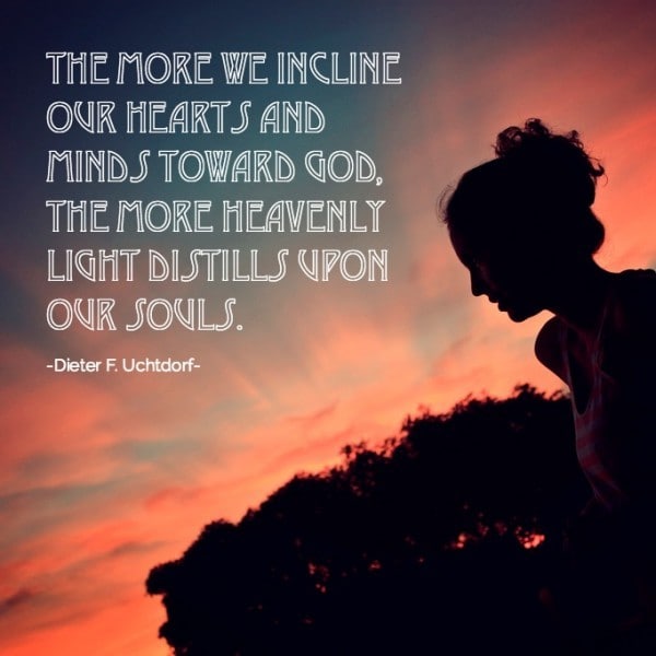 The more we incline our hearts and minds toward God, the more heavenly light distills upon our souls. Dieter F Uchtdorf