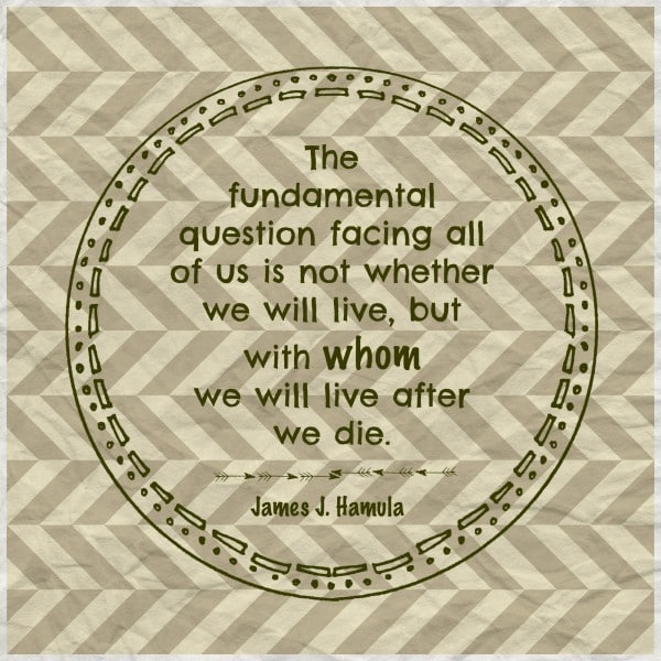 The fundamental question facing all of us is not whether we will live, but with whom we will live after we die. James J Hamula