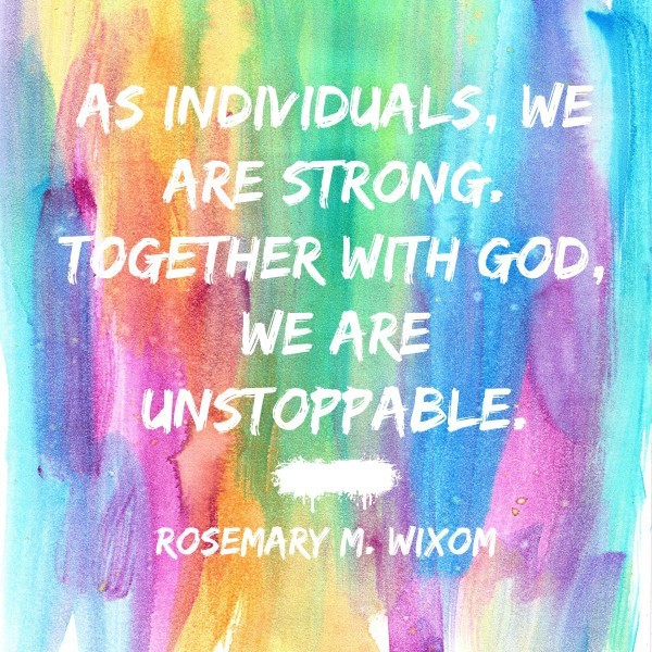 As individuals, we are strong. Together with God, we are unstoppable. Rosemary M. Wixom