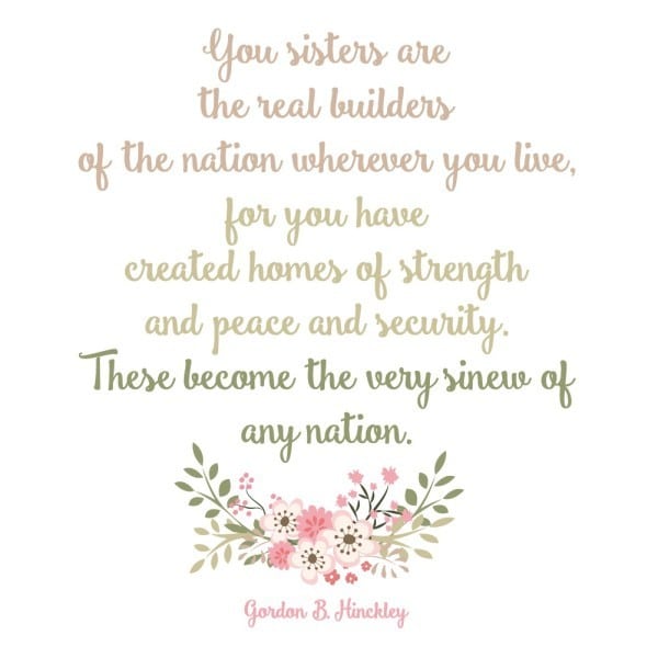 "You sisters are the real builders of the nation wherever you live, for you have created homes of strength and peace and security. These become the very sinew of any nation." Gordon B. Hinckley