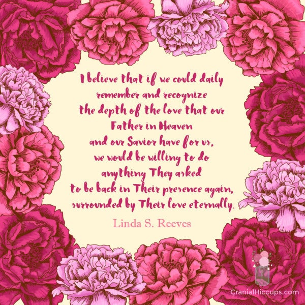 "I believe that if we could daily remember and recognize the depth of the love that our Father in Heaven and our Savior have for us, we would be willing to do anything They asked to be back in Their presence again." Linda S. Reeves.