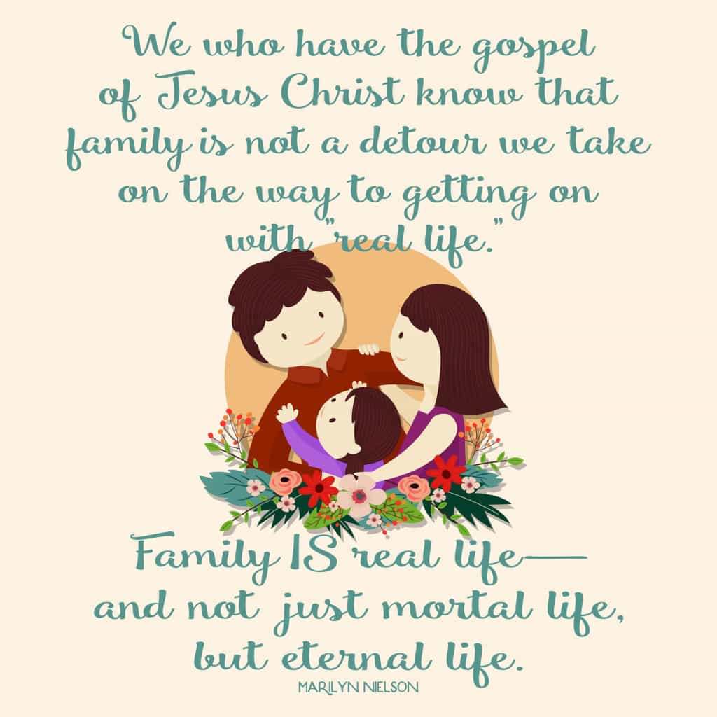 We who have the gospel of Jesus Christ know that family is not a detour we take on the way to getting on with "real life." Family IS real life— and not just mortal life, but eternal life.