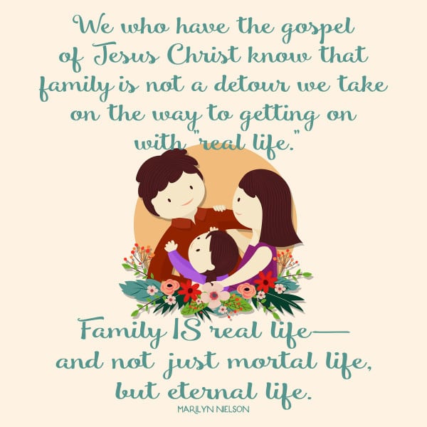 We who have the gospel of Jesus Christ know that family is not a detour we take on the way to getting on with "real life." Family IS real life— and not just mortal life, but eternal life. 