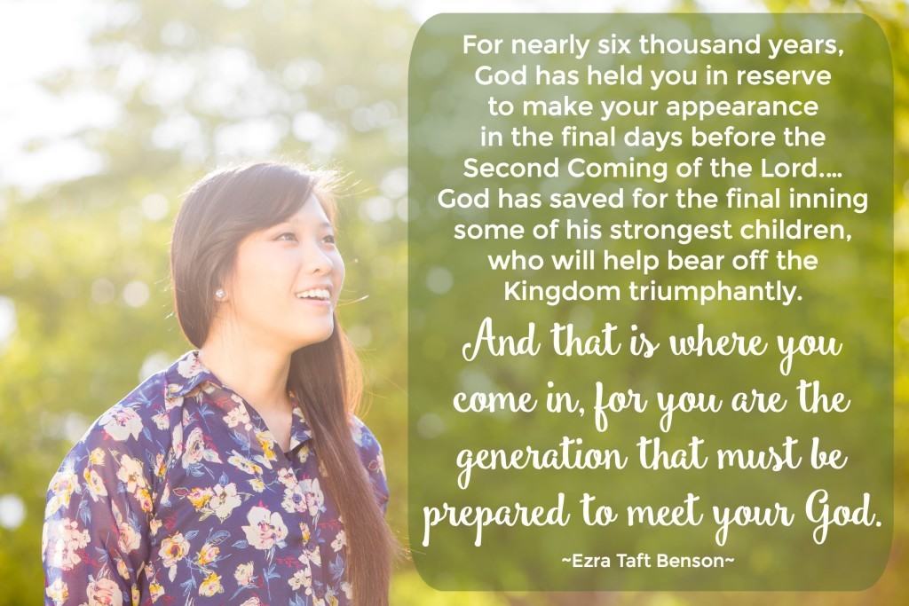 For nearly six thousand years, God has held you in reserve to make your appearance in the final days before the Second Coming of the Lord. … God has saved for the final inning some of his strongest children, who will help bear off the Kingdom triumphantly. And that is where you come in, for you are the generation that must be prepared to meet your God. Ezra Taft Benson