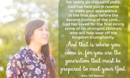 For nearly six thousand years, God has held you in reserve to make your appearance in the final days before the Second Coming of the Lord. … God has saved for the final inning some of his strongest children, who will help bear off the Kingdom triumphantly. And that is where you come in, for you are the generation that must be prepared to meet your God. Ezra Taft Benson