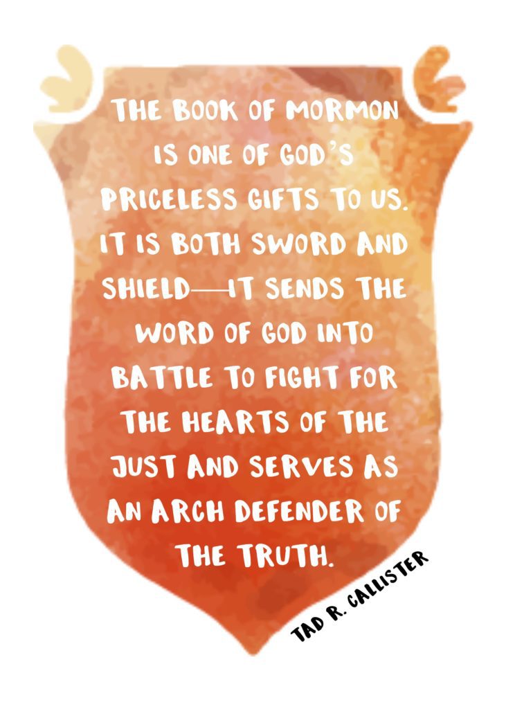 "The Book of Mormon is one of God’s priceless gifts to us. It is both sword and shield—it sends the word of God into battle to fight for the hearts of the just and serves as an arch defender of the truth." Tad R. Callister