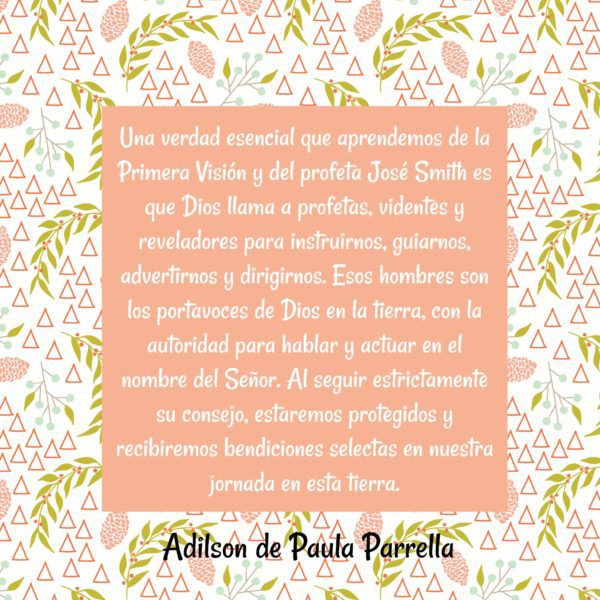 "Una verdad esencial que aprendemos de la Primera Visión y del profeta José Smith es que Dios llama a profetas, videntes y reveladores para instruirnos, guiarnos, advertirnos y dirigirnos. Esos hombres son los portavoces de Dios en la tierra, con la autoridad para hablar y actuar en el nombre del Señor. Al seguir estrictamente su consejo, estaremos protegidos y recibiremos bendiciones selectas en nuestra jornada en esta tierra." Adilson de Paula Parrella