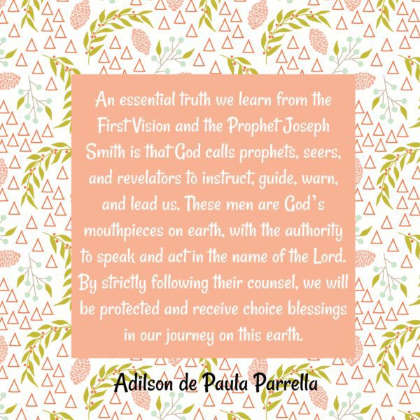 "An essential truth we learn from the First Vision and the Prophet Joseph Smith is that God calls prophets, seers, and revelators to instruct, guide, warn, and lead us. These men are God’s mouthpieces on earth, with the authority to speak and act in the name of the Lord. By strictly following their counsel, we will be protected and receive choice blessings in our journey on this earth." Adilson de Paula Parrella