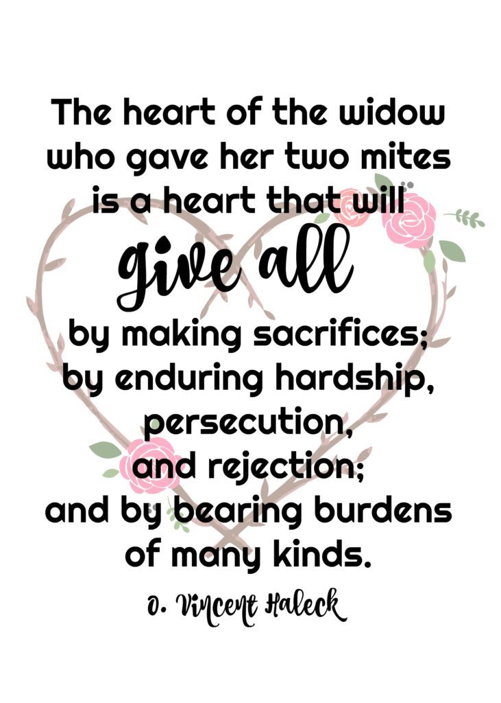"The heart of the widow who gave her two mites is a heart that will give all by making sacrifices; by enduring hardship, persecution, and rejection; and by bearing burdens of many kinds." O. Vincent Haleck