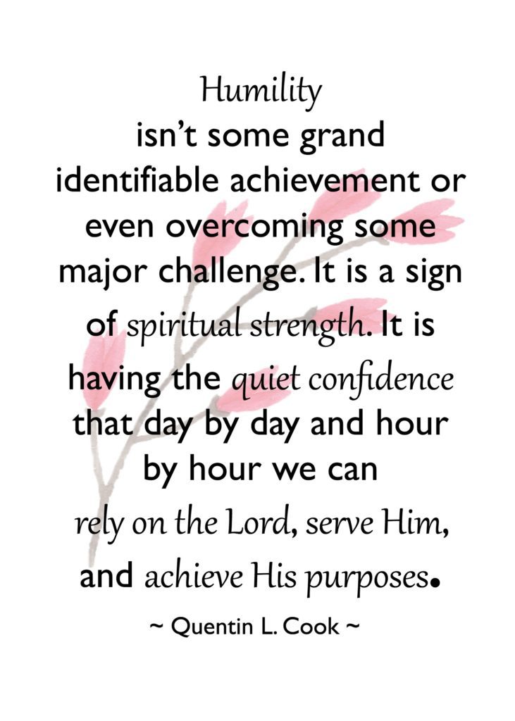 "Humility isn’t some grand identifiable achievement or even overcoming some major challenge. It is a sign of spiritual strength. It is having the quiet confidence that day by day and hour by hour we can rely on the Lord, serve Him, and achieve His purposes." Quentin L. Cook