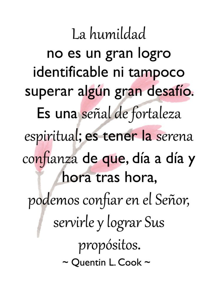 "La humildad no es un gran logro identificable ni tampoco superar algún gran desafío. Es una señal de fortaleza espiritual; es tener la serena confianza de que, día a día y hora tras hora, podemos confiar en el Señor, servirle y lograr Sus propósitos." Quentin L. Cook