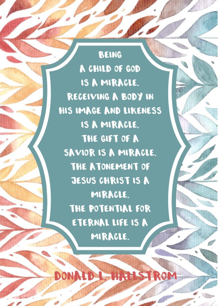 "Being a child of God is a miracle. Receiving a body in His image and likeness is a miracle. The gift of a Savior is a miracle. The Atonement of Jesus Christ is a miracle. The potential for eternal life is a miracle." Donald L. Hallstrom