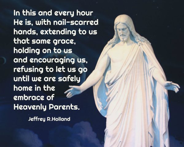 "In this and every hour He is, with nail-scarred hands, extending to us that same grace, holding on to us and encouraging us, refusing to let us go until we are safely home in the embrace of Heavenly Parents." Jeffrey R. Holland