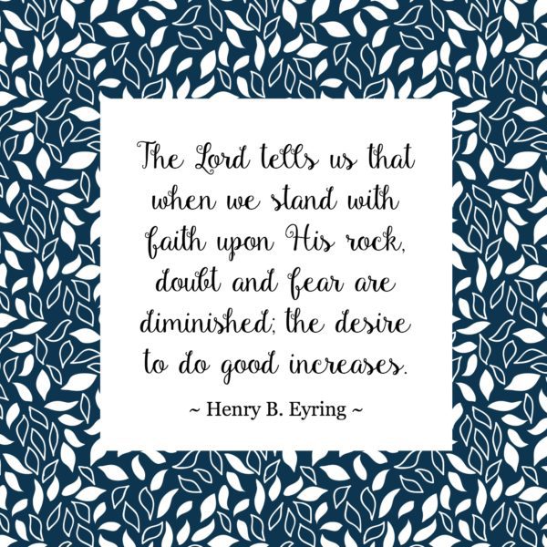 "The Lord tells us that when we stand with faith upon His rock, doubt and fear are diminished; the desire to do good increases." Henry B. Eyring