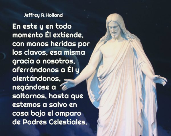 "En este y en todo momento Él extiende, con manos heridas por los clavos, esa misma gracia a nosotros, aferrándonos a Él y alentándonos, negándose a soltarnos, hasta que estemos a salvo en casa bajo el amparo de Padres Celestiales." Jeffrey R. Holland